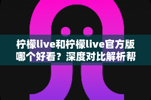柠檬live和柠檬live官方版哪个好看？深度对比解析帮你选出最适合自己的版本