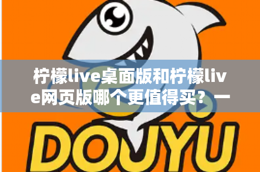 柠檬live桌面版和柠檬live网页版哪个更值得买？一篇讲透选购逻辑的深度对比指南