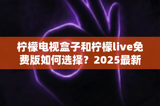 柠檬电视盒子和柠檬live免费版如何选择?2025最新选购指南帮你省钱又省心 柠檬电视盒子和柠檬live免费版如何选择?2025最新选购指南帮你省钱又省心