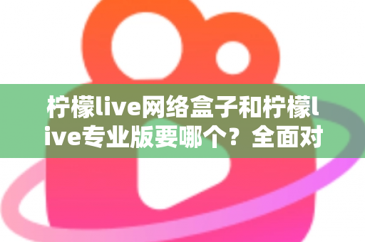 柠檬live网络盒子和柠檬live专业版要哪个？全面对比帮你做出明智选择