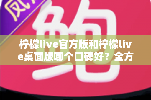 柠檬live官方版和柠檬live桌面版哪个口碑好？全方位对比解析帮你选出更适合的版本