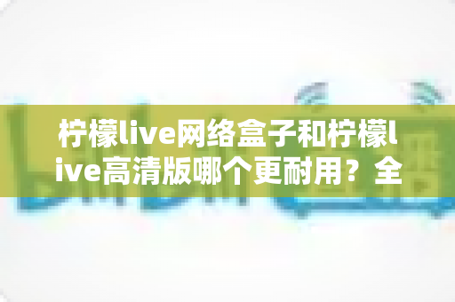 柠檬live网络盒子和柠檬live高清版哪个更耐用？全面解析两款设备的耐久性能与选购指南