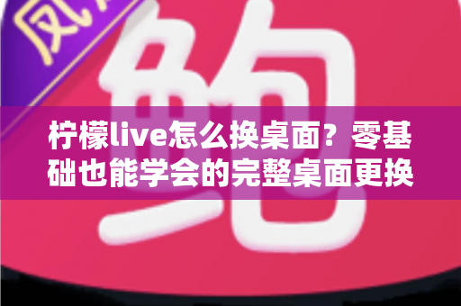 柠檬live怎么换桌面？零基础也能学会的完整桌面更换教程与实用技巧