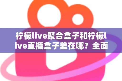柠檬live聚合盒子和柠檬live直播盒子差在哪?全面解析两款盒子的区别与选购建议 柠檬live聚合盒子和柠檬live直播盒子差在哪?全面解析两款盒子的区别与选购建议