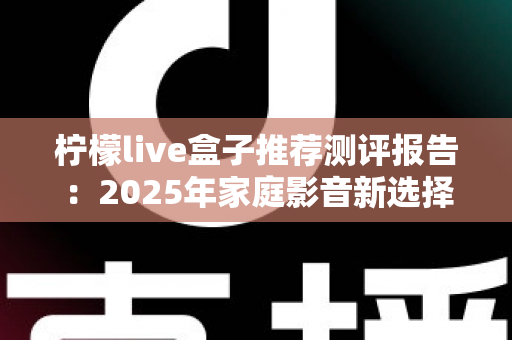 柠檬live盒子推荐测评报告：2025年家庭影音新选择，外观、性能、体验全维度深度评测