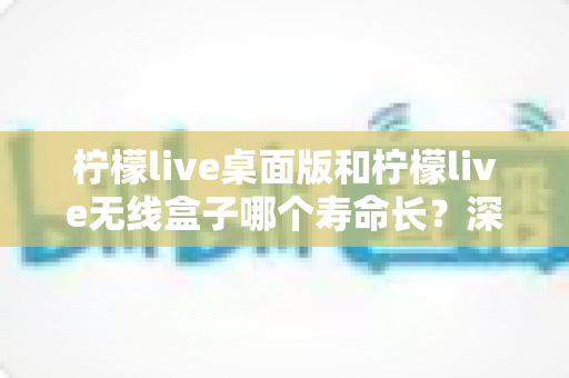 柠檬live桌面版和柠檬live无线盒子哪个寿命长？深度对比分析与延长寿命实用指南