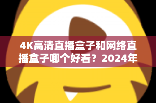 4K高清直播盒子和网络直播盒子哪个好看？2024年选购指南与深度对比全解析