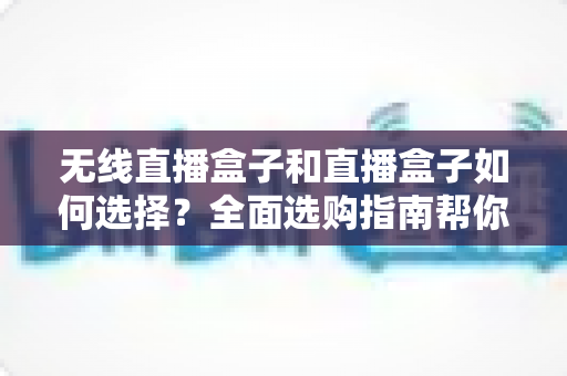 无线直播盒子和直播盒子如何选择？全面选购指南帮你找到最适合的直播设备