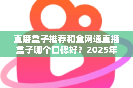 直播盒子推荐和全网通直播盒子哪个口碑好?2025年电视直播设备选购全攻略与口碑深度解析 直播盒子推荐和全网通直播盒子哪个口碑好?2025年电视直播设备选购全攻略与口碑深度解析