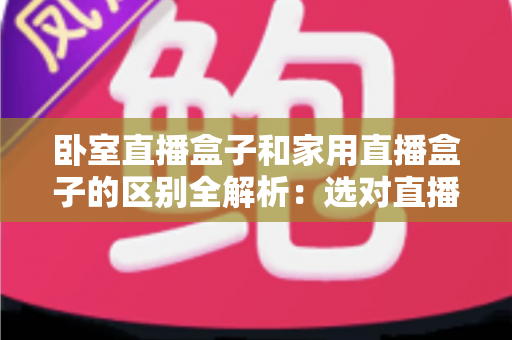 卧室直播盒子和家用直播盒子的区别全解析：选对直播设备，让你开播更轻松、涨粉更高效