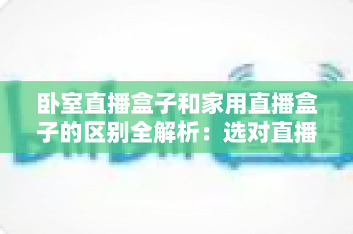 卧室直播盒子和家用直播盒子的区别全解析：选对直播设备，让你开播更轻松、涨粉更高效