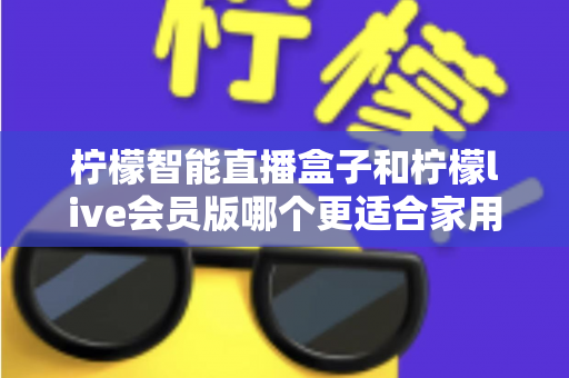 柠檬智能直播盒子和柠檬live会员版哪个更适合家用？——家庭观影方案深度对比与选购完全指南