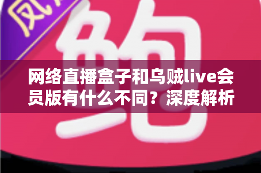 网络直播盒子和乌贼live会员版有什么不同？深度解析两者区别，帮你选对看直播的最佳方案