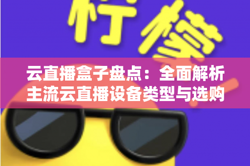 云直播盒子盘点：全面解析主流云直播设备类型与选购指南，助你轻松开启高清直播之旅