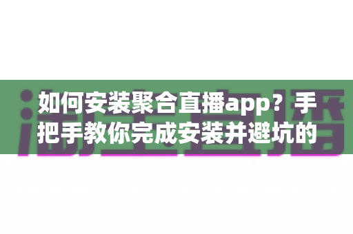 如何安装聚合直播app？手把手教你完成安装并避坑的完整指南