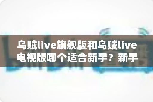 乌贼live旗舰版和乌贼live电视版哪个适合新手？新手选版避坑指南与深度对比解析