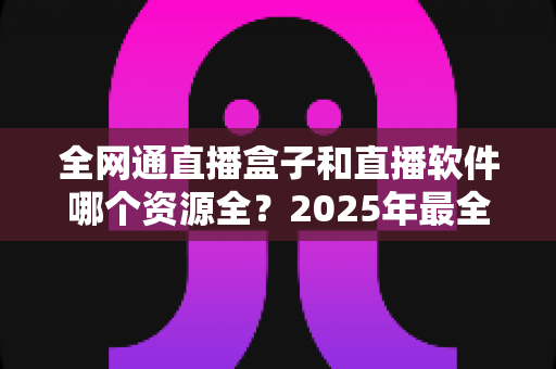 全网通直播盒子和直播软件哪个资源全？2025年最全对比选购指南帮你一次看懂