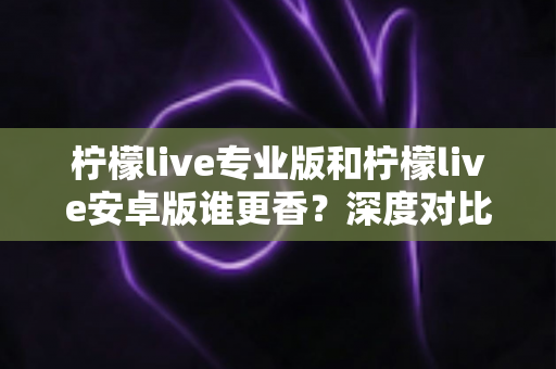 柠檬live专业版和柠檬live安卓版谁更香?深度对比解析帮你选对版本 柠檬live专业版和柠檬live安卓版谁更香?深度对比解析帮你选对版本