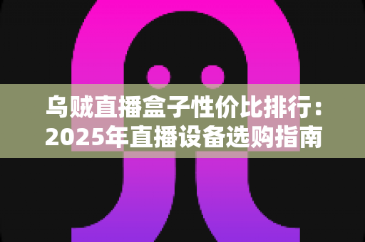 乌贼直播盒子性价比排行：2025年直播设备选购指南，哪款盒子最值得入手？