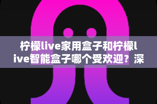 柠檬live家用盒子和柠檬live智能盒子哪个受欢迎？深度对比解析，帮你轻松选对家庭娱乐好帮手