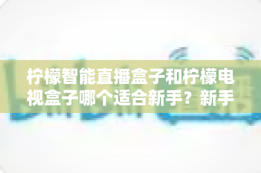 柠檬智能直播盒子和柠檬电视盒子哪个适合新手?新手选购避坑指南全解析 柠檬智能直播盒子和柠檬电视盒子哪个适合新手?新手选购避坑指南全解析