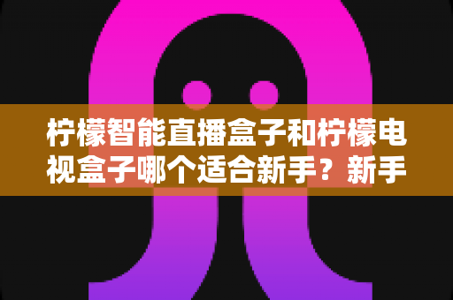 柠檬智能直播盒子和柠檬电视盒子哪个适合新手？新手选购避坑指南全解析