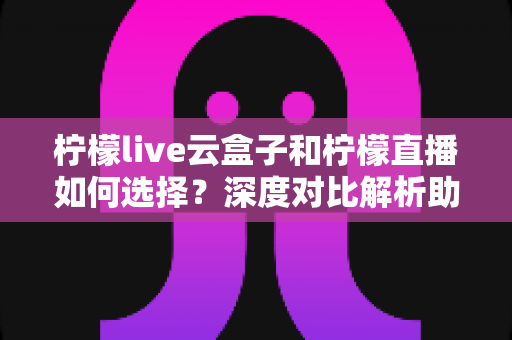 柠檬live云盒子和柠檬直播如何选择？深度对比解析助你选出最适合的观影方案