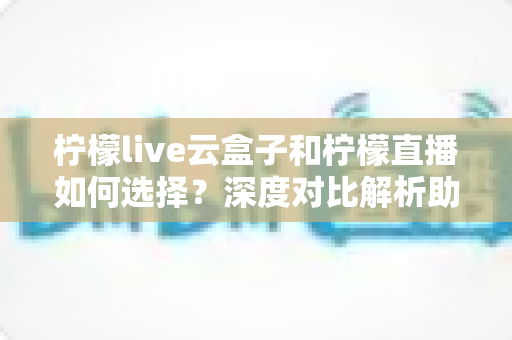 柠檬live云盒子和柠檬直播如何选择？深度对比解析助你选出最适合的观影方案
