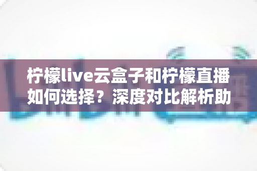 柠檬live云盒子和柠檬直播如何选择？深度对比解析助你选出最适合的观影方案