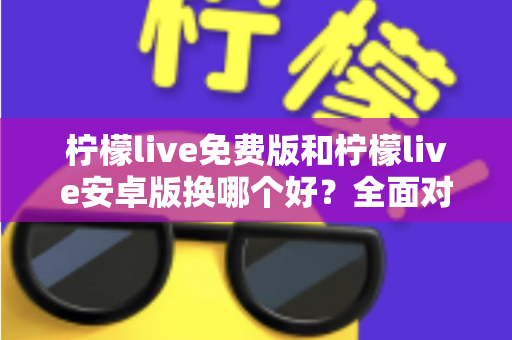 柠檬live免费版和柠檬live安卓版换哪个好？全面对比分析与选购指南帮你轻松做决定