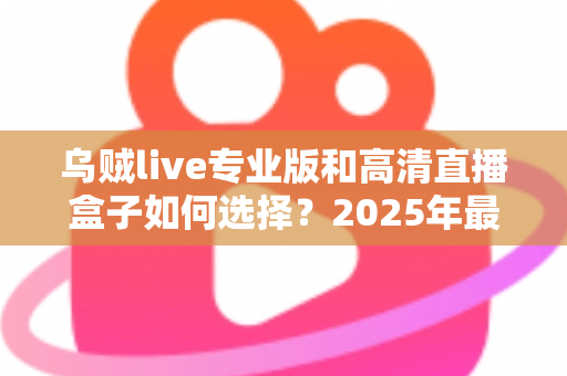 乌贼live专业版和高清直播盒子如何选择？2025年最新选购攻略与避坑指南全解析