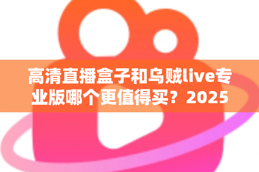 高清直播盒子和乌贼live专业版哪个更值得买？2025年最全深度对比评测与省钱选购攻略