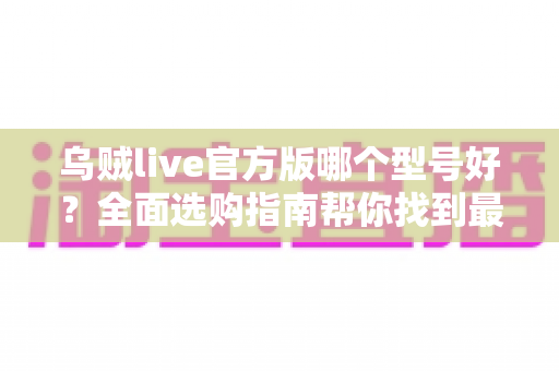 乌贼live官方版哪个型号好？全面选购指南帮你找到最适合的版本