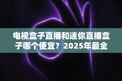 电视盒子直播和迷你直播盒子哪个便宜？2025年最全价格对比与选购攻略