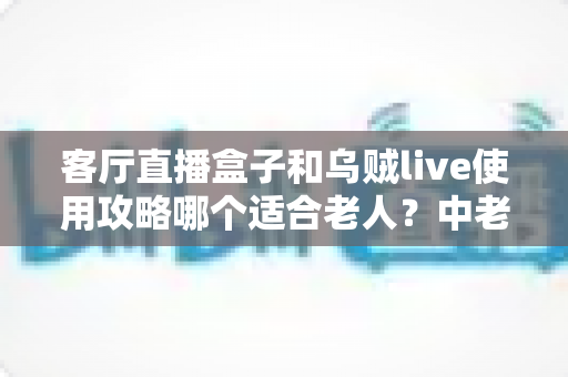 客厅直播盒子和乌贼live使用攻略哪个适合老人？中老年用户选择指南全解析