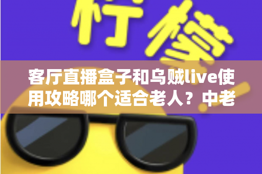 客厅直播盒子和乌贼live使用攻略哪个适合老人？中老年用户选择指南全解析