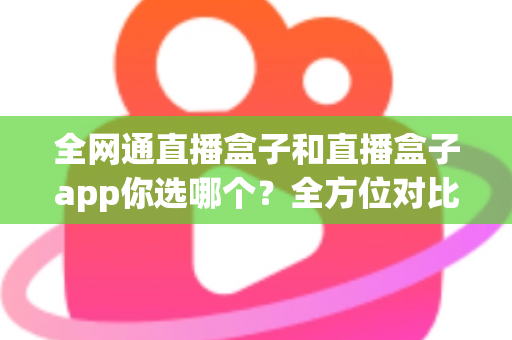 全网通直播盒子和直播盒子app你选哪个?全方位对比帮你找到最适合的直播方案 全网通直播盒子和直播盒子app你选哪个?全方位对比帮你找到最适合的直播方案