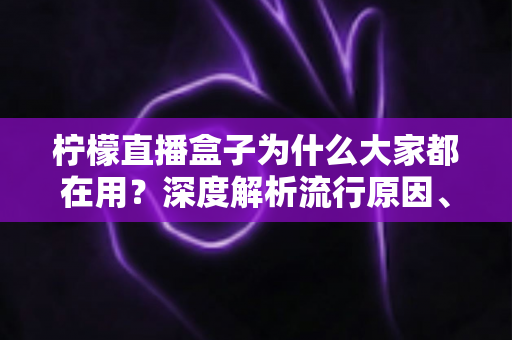 柠檬直播盒子为什么大家都在用？深度解析流行原因、核心优势与使用注意事项