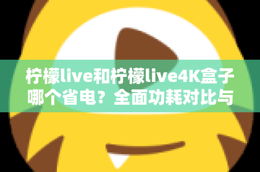柠檬live和柠檬live4K盒子哪个省电？全面功耗对比与省电使用指南