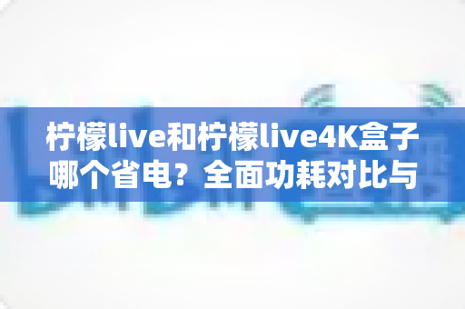 柠檬live和柠檬live4K盒子哪个省电？全面功耗对比与省电使用指南