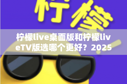 柠檬live桌面版和柠檬liveTV版选哪个更好?2025年最全对比测评帮你一次选对 柠檬live桌面版和柠檬liveTV版选哪个更好?2025年最全对比测评帮你一次选对