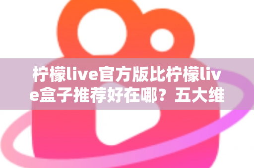 柠檬live官方版比柠檬live盒子推荐好在哪？五大维度深度对比，看完再下载不踩坑