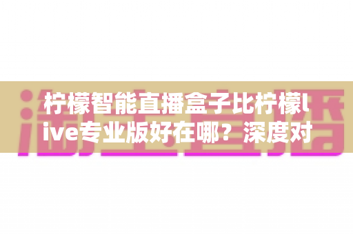 柠檬智能直播盒子比柠檬live专业版好在哪？深度对比解析，帮你选对直播利器