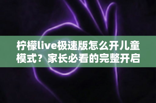 柠檬live极速版怎么开儿童模式?家长必看的完整开启教程与防沉迷使用指南 柠檬live极速版怎么开儿童模式?家长必看的完整开启教程与防沉迷使用指南