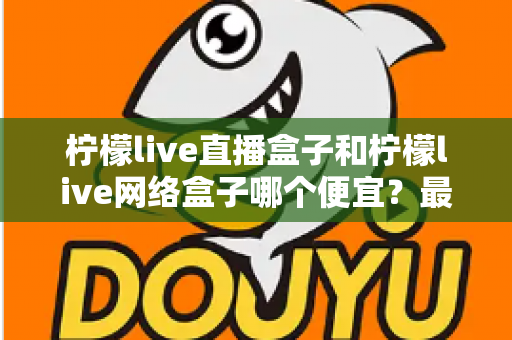 柠檬live直播盒子和柠檬live网络盒子哪个便宜？最新价格对比与高性价比选购全攻略