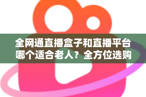 全网通直播盒子和直播平台哪个适合老人?全方位选购指南助您轻松决策 全网通直播盒子和直播平台哪个适合老人?全方位选购指南助您轻松决策