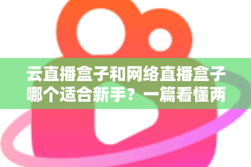 云直播盒子和网络直播盒子哪个适合新手？一篇看懂两种直播设备的核心区别与选购指南