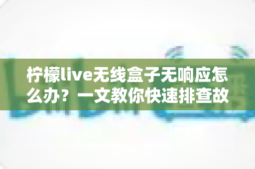 柠檬live无线盒子无响应怎么办？一文教你快速排查故障恢复使用