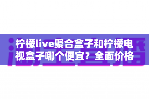 柠檬live聚合盒子和柠檬电视盒子哪个便宜？全面价格对比与高性价比选购指南