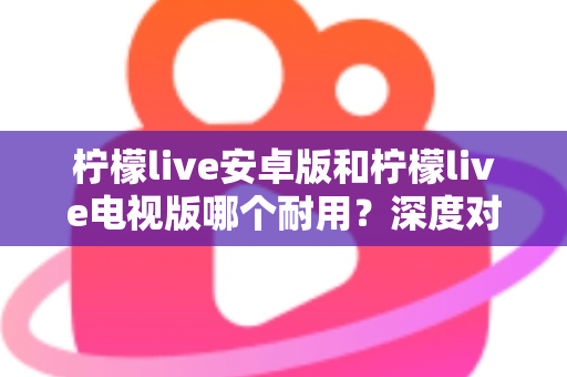 柠檬live安卓版和柠檬live电视版哪个耐用？深度对比分析帮你选对版本